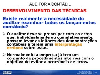 AUDITORIA CONTÁBIL
Auditoria Contábil
Silvio Aparecido Crepaldi
135
DESENVOLVIMENTO DAS TÉCNICAS
Existe realmente a necessidade do
auditor examinar todos os lançamentos
contábeis?
 O auditor deve se preocupar com os erros
que, individualmente ou cumulativamente,
possam levar os leitores das demonstrações
contábeis a terem uma interpretação
errônea sobre estas.
 Normalmente a empresa já tem um
conjunto de procedimentos internos com o
objetivo de evitar a ocorrência de erros.
 