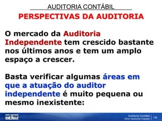 AUDITORIA CONTÁBIL
Auditoria Contábil
Silvio Aparecido Crepaldi
138
PERSPECTIVAS DA AUDITORIA
O mercado da Auditoria
Independente tem crescido bastante
nos últimos anos e tem um amplo
espaço a crescer.
Basta verificar algumas áreas em
que a atuação do auditor
independente é muito pequena ou
mesmo inexistente:
 