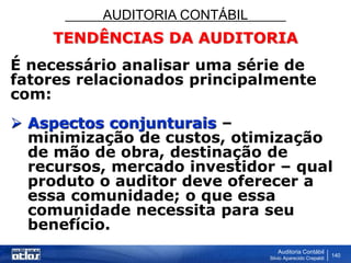 AUDITORIA CONTÁBIL
Auditoria Contábil
Silvio Aparecido Crepaldi
140
TENDÊNCIAS DA AUDITORIA
É necessário analisar uma série de
fatores relacionados principalmente
com:
 Aspectos conjunturais –
minimização de custos, otimização
de mão de obra, destinação de
recursos, mercado investidor – qual
produto o auditor deve oferecer a
essa comunidade; o que essa
comunidade necessita para seu
benefício.
 