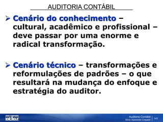 AUDITORIA CONTÁBIL
Auditoria Contábil
Silvio Aparecido Crepaldi
141
 Cenário do conhecimento –
cultural, acadêmico e profissional –
deve passar por uma enorme e
radical transformação.
 Cenário técnico – transformações e
reformulações de padrões – o que
resultará na mudança do enfoque e
estratégia do auditor.
 