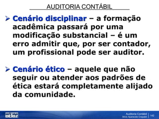 AUDITORIA CONTÁBIL
Auditoria Contábil
Silvio Aparecido Crepaldi
142
 Cenário disciplinar – a formação
acadêmica passará por uma
modificação substancial – é um
erro admitir que, por ser contador,
um profissional pode ser auditor.
 Cenário ético – aquele que não
seguir ou atender aos padrões de
ética estará completamente alijado
da comunidade.
 