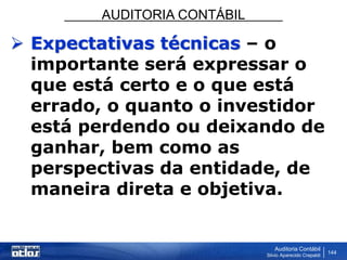 AUDITORIA CONTÁBIL
Auditoria Contábil
Silvio Aparecido Crepaldi
144
 Expectativas técnicas – o
importante será expressar o
que está certo e o que está
errado, o quanto o investidor
está perdendo ou deixando de
ganhar, bem como as
perspectivas da entidade, de
maneira direta e objetiva.
 