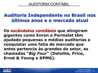 AUDITORIA CONTÁBIL
Auditoria Contábil
Silvio Aparecido Crepaldi
145
Auditoria Independente no Brasil nos
últimos anos e o mercado atual
Os escândalos contábeis que atingiram
gigantes como Enron e Parmalat têm
ajudado pequenas e médias auditorias a
conquistar uma fatia de mercado que
antes pertencia às grandes do setor, as
chamadas “Big Four” (Deloitte, Price,
Ernst & Young e KPMG).
 