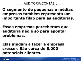 AUDITORIA CONTÁBIL
Auditoria Contábil
Silvio Aparecido Crepaldi
146
O segmento de pequenas e médias
empresas também representa um
importante filão para as auditorias.
Essas empresas perceberam que
auditoria não é só para apontar
problemas.
Elas ajudam a fazer a empresa
crescer. São cerca de 8.000
potenciais clientes.
 