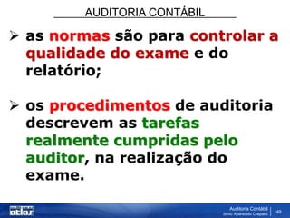 AUDITORIA CONTÁBIL
Auditoria Contábil
Silvio Aparecido Crepaldi
149
 as normas são para controlar a
qualidade do exame e do
relatório;
 os procedimentos de auditoria
descrevem as tarefas
realmente cumpridas pelo
auditor, na realização do
exame.
 