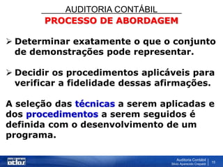 AUDITORIA CONTÁBIL
Auditoria Contábil
Silvio Aparecido Crepaldi
15
PROCESSO DE ABORDAGEM
 Determinar exatamente o que o conjunto
de demonstrações pode representar.
 Decidir os procedimentos aplicáveis para
verificar a fidelidade dessas afirmações.
A seleção das técnicas a serem aplicadas e
dos procedimentos a serem seguidos é
definida com o desenvolvimento de um
programa.
 