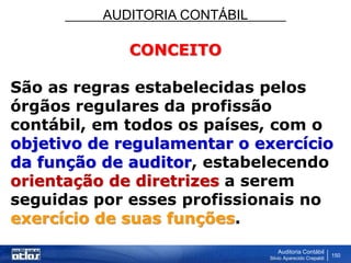 AUDITORIA CONTÁBIL
Auditoria Contábil
Silvio Aparecido Crepaldi
150
CONCEITO
São as regras estabelecidas pelos
órgãos regulares da profissão
contábil, em todos os países, com o
objetivo de regulamentar o exercício
da função de auditor, estabelecendo
orientação de diretrizes a serem
seguidas por esses profissionais no
exercício de suas funções.
 