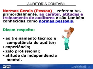 AUDITORIA CONTÁBIL
Auditoria Contábil
Silvio Aparecido Crepaldi
151
Normas Gerais (Pessoa) – referem-se,
primordialmente, ao caráter, atitudes e
treinamento de auditores e são também
conhecidas como normas pessoais.
Dizem respeito:
• ao treinamento técnico e
competência do auditor;
• experiência;
• zelo profissional;
• atitude de independência
mental.
 