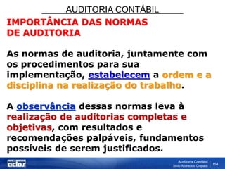 AUDITORIA CONTÁBIL
Auditoria Contábil
Silvio Aparecido Crepaldi
154
IMPORTÂNCIA DAS NORMAS
DE AUDITORIA
As normas de auditoria, juntamente com
os procedimentos para sua
implementação, estabelecem a ordem e a
disciplina na realização do trabalho.
A observância dessas normas leva à
realização de auditorias completas e
objetivas, com resultados e
recomendações palpáveis, fundamentos
possíveis de serem justificados.
 