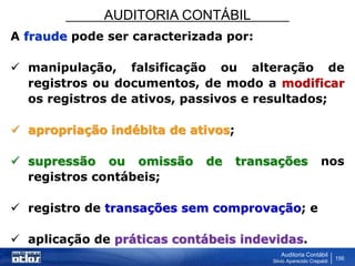 AUDITORIA CONTÁBIL
Auditoria Contábil
Silvio Aparecido Crepaldi
156
A fraude pode ser caracterizada por:
 manipulação, falsificação ou alteração de
registros ou documentos, de modo a modificar
os registros de ativos, passivos e resultados;
 apropriação indébita de ativos;
 supressão ou omissão de transações nos
registros contábeis;
 registro de transações sem comprovação; e
 aplicação de práticas contábeis indevidas.
 