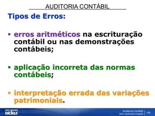 AUDITORIA CONTÁBIL
Auditoria Contábil
Silvio Aparecido Crepaldi
158
Tipos de Erros:
 erros aritméticos na escrituração
contábil ou nas demonstrações
contábeis;
 aplicação incorreta das normas
contábeis;
 interpretação errada das variações
patrimoniais.
 
