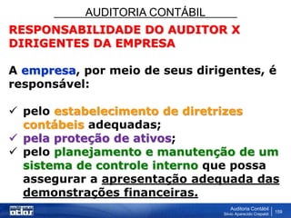 AUDITORIA CONTÁBIL
Auditoria Contábil
Silvio Aparecido Crepaldi
159
RESPONSABILIDADE DO AUDITOR X
DIRIGENTES DA EMPRESA
A empresa, por meio de seus dirigentes, é
responsável:
 pelo estabelecimento de diretrizes
contábeis adequadas;
 pela proteção de ativos;
 pelo planejamento e manutenção de um
sistema de controle interno que possa
assegurar a apresentação adequada das
demonstrações financeiras.
 