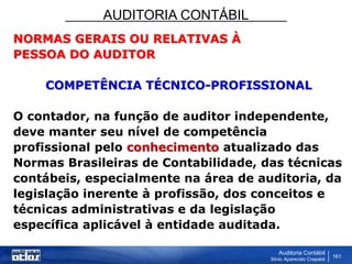 AUDITORIA CONTÁBIL
Auditoria Contábil
Silvio Aparecido Crepaldi
161
NORMAS GERAIS OU RELATIVAS À
PESSOA DO AUDITOR
COMPETÊNCIA TÉCNICO-PROFISSIONAL
O contador, na função de auditor independente,
deve manter seu nível de competência
profissional pelo conhecimento atualizado das
Normas Brasileiras de Contabilidade, das técnicas
contábeis, especialmente na área de auditoria, da
legislação inerente à profissão, dos conceitos e
técnicas administrativas e da legislação
específica aplicável à entidade auditada.
 