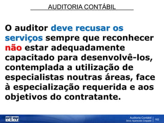 AUDITORIA CONTÁBIL
Auditoria Contábil
Silvio Aparecido Crepaldi
162
O auditor deve recusar os
serviços sempre que reconhecer
não estar adequadamente
capacitado para desenvolvê-los,
contemplada a utilização de
especialistas noutras áreas, face
à especialização requerida e aos
objetivos do contratante.
 