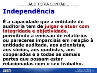 AUDITORIA CONTÁBIL
Auditoria Contábil
Silvio Aparecido Crepaldi
163
Independência
É a capacidade que a entidade de
auditoria tem de julgar e atuar com
integridade e objetividade,
permitindo a emissão de relatórios
ou pareceres imparciais em relação à
entidade auditada, aos acionistas,
aos sócios, aos quotistas, aos
cooperados e a todas as demais
partes que possam estar
relacionadas com o seu trabalho.
 