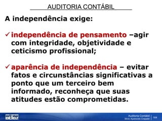 AUDITORIA CONTÁBIL
Auditoria Contábil
Silvio Aparecido Crepaldi
164
A independência exige:
independência de pensamento –agir
com integridade, objetividade e
ceticismo profissional;
aparência de independência – evitar
fatos e circunstâncias significativas a
ponto que um terceiro bem
informado, reconheça que suas
atitudes estão comprometidas.
 
