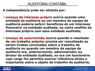 AUDITORIA CONTÁBIL
Auditoria Contábil
Silvio Aparecido Crepaldi
165
A independência pode ser afetada por:
 ameaça de interesse próprio ocorre quando uma
entidade de auditoria ou um membro da equipe de
auditoria poderia auferir benefícios de um interesse
financeiro na entidade auditada, ou outro conflito de
interesse próprio com essa entidade auditada;
 ameaça de autorrevisão ocorre quando o resultado
de um trabalho anterior precisa ser reanalisado ao
serem tiradas conclusões sobre o trabalho de
auditoria ou quando um membro da equipe de
auditoria era, anteriormente, administrador ou
diretor da entidade auditada, ou era um funcionário
cujo cargo lhe permitia exercer influência direta e
importante sobre o objeto do trabalho de auditoria;
 