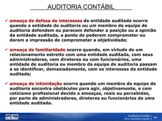 AUDITORIA CONTÁBIL
Auditoria Contábil
Silvio Aparecido Crepaldi
166
 ameaça de defesa de interesses da entidade auditada ocorre
quando a entidade de auditoria ou um membro da equipe de
auditoria defendem ou parecem defender a posição ou a opinião
da entidade auditada, a ponto de poderem comprometer ou
darem a impressão de comprometer a objetividade;
 ameaça de familiaridade ocorre quando, em virtude de um
relacionamento estreito com uma entidade auditada, com seus
administradores, com diretores ou com funcionários, uma
entidade de auditoria ou membro da equipe de auditoria passam
a se identificar, demasiadamente, com os interesses da entidade
auditada;
 ameaça de intimidação ocorre quando um membro da equipe de
auditoria encontra obstáculos para agir, objetivamente, e com
ceticismo profissional devido a ameaças, reais ou percebidas,
por parte de administradores, diretores ou funcionários de uma
entidade auditada.
 