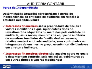 AUDITORIA CONTÁBIL
Auditoria Contábil
Silvio Aparecido Crepaldi
167
Perda de Independência
Determinadas situações caracterizam a perda de
independência da entidade de auditoria em relação à
entidade auditada. Sendo:
 Interesses financeiros são a propriedade de títulos e
valores mobiliários e quaisquer outros tipos de
investimentos adquiridos ou mantidos pela entidade de
auditoria, seus sócios, membros da equipe de auditoria
ou membros imediatos da família destas pessoas,
relativamente à entidade auditada, suas controladas ou
integrantes de um mesmo grupo econômico, dividindo-se
em diretos e indiretos.
 Interesses financeiros diretos são aqueles sobre os quais
o detentor tem controle, seja em ações, debêntures ou
em outros títulos e valores mobiliários;
 