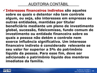 AUDITORIA CONTÁBIL
Auditoria Contábil
Silvio Aparecido Crepaldi
168
Interesses financeiros indiretos são aqueles
sobre os quais o detentor não tem controle
algum, ou seja, são interesses em empresas ou
outras entidades, mantidas por titular
beneficiário mediante um plano de investimento
global, sucessão, fideicomisso, fundo comum de
investimento ou entidade financeira sobre os
quais a pessoa não detém o controle nem
exerce influência significativa. Um interesse
financeiro indireto é considerado relevante se
seu valor for superior a 5% do patrimônio
líquido da pessoa. Para esse fim, deve ser
adicionado o patrimônio líquido dos membros
imediatos da família.
 