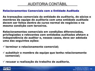 AUDITORIA CONTÁBIL
Auditoria Contábil
Silvio Aparecido Crepaldi
169
Relacionamentos Comerciais com a Entidade Auditada
As transações comerciais da entidade de auditoria, de sócios e
membros da equipe de auditoria com uma entidade auditada
devem ser feitas dentro do curso normal de negócios e na
mesma condição com terceiros.
Relacionamentos comerciais em condições diferenciadas,
privilegiadas e relevantes com entidades auditadas afetam a
independência do auditor e, nesses casos, deve ser adotada
uma das seguintes ações:
 terminar o relacionamento comercial;
 substituir o membro da equipe que tenha relacionamento
comercial;
 recusar a realização do trabalho de auditoria.
 