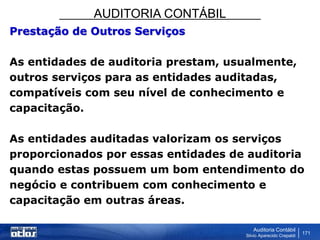 AUDITORIA CONTÁBIL
Auditoria Contábil
Silvio Aparecido Crepaldi
171
Prestação de Outros Serviços
As entidades de auditoria prestam, usualmente,
outros serviços para as entidades auditadas,
compatíveis com seu nível de conhecimento e
capacitação.
As entidades auditadas valorizam os serviços
proporcionados por essas entidades de auditoria
quando estas possuem um bom entendimento do
negócio e contribuem com conhecimento e
capacitação em outras áreas.
 