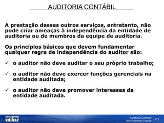 AUDITORIA CONTÁBIL
Auditoria Contábil
Silvio Aparecido Crepaldi
172
A prestação desses outros serviços, entretanto, não
pode criar ameaças à independência da entidade de
auditoria ou de membros da equipe de auditoria.
Os princípios básicos que devem fundamentar
qualquer regra de independência do auditor são:
 o auditor não deve auditar o seu próprio trabalho;
 o auditor não deve exercer funções gerenciais na
entidade auditada;
 o auditor não deve promover interesses da
entidade auditada.
 