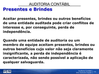 AUDITORIA CONTÁBIL
Auditoria Contábil
Silvio Aparecido Crepaldi
173
Presentes e Brindes
Aceitar presentes, brindes ou outros benefícios
de uma entidade auditada pode criar conflitos de
interesse e, por conseguinte, perda de
independência.
Quando uma entidade de auditoria ou um
membro de equipe aceitam presentes, brindes ou
outros benefícios cujo valor não seja claramente
insignificante, a perda de independência é
caracterizada, não sendo possível a aplicação de
qualquer salvaguarda.
 