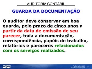 AUDITORIA CONTÁBIL
Auditoria Contábil
Silvio Aparecido Crepaldi
174
GUARDA DA DOCUMENTAÇÃO
O auditor deve conservar em boa
guarda, pelo prazo de cinco anos a
partir da data de emissão de seu
parecer, toda a documentação,
correspondência, papéis de trabalho,
relatórios e pareceres relacionados
com os serviços realizados.
 