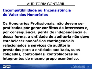 AUDITORIA CONTÁBIL
Auditoria Contábil
Silvio Aparecido Crepaldi
175
Incompatibilidade ou Inconsistência
do Valor dos Honorários
Os Honorários Profissionais, não devem ser
praticados por gerar conflitos de interesses e,
por consequência, perda de independência e,
dessa forma, a entidade de auditoria não deve
estabelecer honorários contingenciais
relacionados a serviços de auditoria
prestados para a entidade auditada, suas
coligadas, controladas, controladoras ou
integrantes do mesmo grupo econômico.
 
