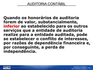 AUDITORIA CONTÁBIL
Auditoria Contábil
Silvio Aparecido Crepaldi
176
Quando os honorários de auditoria
forem de valor, substancialmente,
inferior ao estabelecido para os outros
serviços que a entidade de auditoria
realize para a entidade auditada, pode
se estabelecer o conflito de interesses,
por razões de dependência financeira e,
por conseguinte, a perda de
independência.
 