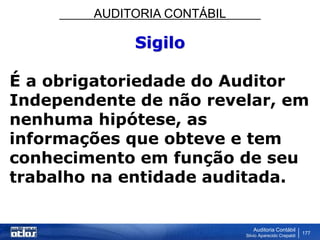 AUDITORIA CONTÁBIL
Auditoria Contábil
Silvio Aparecido Crepaldi
177
Sigilo
É a obrigatoriedade do Auditor
Independente de não revelar, em
nenhuma hipótese, as
informações que obteve e tem
conhecimento em função de seu
trabalho na entidade auditada.
 
