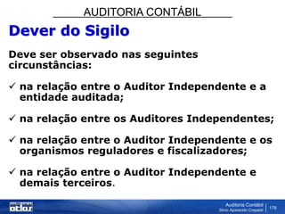 AUDITORIA CONTÁBIL
Auditoria Contábil
Silvio Aparecido Crepaldi
178
Dever do Sigilo
Deve ser observado nas seguintes
circunstâncias:
 na relação entre o Auditor Independente e a
entidade auditada;
 na relação entre os Auditores Independentes;
 na relação entre o Auditor Independente e os
organismos reguladores e fiscalizadores;
 na relação entre o Auditor Independente e
demais terceiros.
 