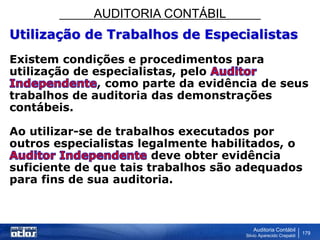 AUDITORIA CONTÁBIL
Auditoria Contábil
Silvio Aparecido Crepaldi
179
Utilização de Trabalhos de Especialistas
Existem condições e procedimentos para
utilização de especialistas, pelo
, como parte da evidência de seus
trabalhos de auditoria das demonstrações
contábeis.
Ao utilizar-se de trabalhos executados por
outros especialistas legalmente habilitados, o
deve obter evidência
suficiente de que tais trabalhos são adequados
para fins de sua auditoria.
 