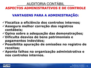 AUDITORIA CONTÁBIL
Auditoria Contábil
Silvio Aparecido Crepaldi
18
ASPECTOS ADMINISTRATIVOS E DE CONTROLE
VANTAGENS PARA A ADMINISTRAÇÃO:
Fiscaliza a eficiência dos controles internos;
Assegura melhor correção dos registros
contábeis;
Opina sobre a adequação das demonstrações;
Dificulta desvios de bens patrimoniais e
pagamentos indevidos;
Possibilita apuração de omissões no registro de
receitas;
Aponta falhas na organização administrativa e
nos controles internos.
 