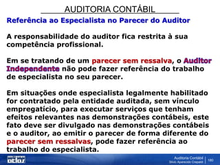 AUDITORIA CONTÁBIL
Auditoria Contábil
Silvio Aparecido Crepaldi
180
Referência ao Especialista no Parecer do Auditor
A responsabilidade do auditor fica restrita à sua
competência profissional.
Em se tratando de um parecer sem ressalva, o
não pode fazer referência do trabalho
de especialista no seu parecer.
Em situações onde especialista legalmente habilitado
for contratado pela entidade auditada, sem vínculo
empregatício, para executar serviços que tenham
efeitos relevantes nas demonstrações contábeis, este
fato deve ser divulgado nas demonstrações contábeis
e o auditor, ao emitir o parecer de forma diferente do
parecer sem ressalvas, pode fazer referência ao
trabalho do especialista.
 