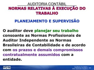 AUDITORIA CONTÁBIL
Auditoria Contábil
Silvio Aparecido Crepaldi
181
PLANEJAMENTO E SUPERVISÃO
O auditor deve planejar seu trabalho
consoante as Normas Profissionais de
Auditor Independente as Normas
Brasileiras de Contabilidade e de acordo
com os prazos e demais compromissos
contratualmente assumidos com a
entidade.
 