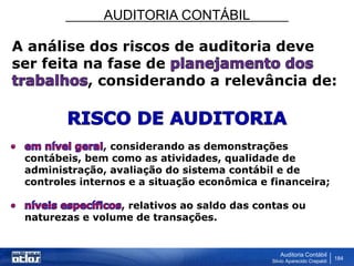 AUDITORIA CONTÁBIL
Auditoria Contábil
Silvio Aparecido Crepaldi
184
A análise dos riscos de auditoria deve
ser feita na fase de
, considerando a relevância de:
, considerando as demonstrações
contábeis, bem como as atividades, qualidade de
administração, avaliação do sistema contábil e de
controles internos e a situação econômica e financeira;
, relativos ao saldo das contas ou
naturezas e volume de transações.
 