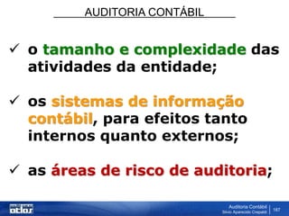 AUDITORIA CONTÁBIL
Auditoria Contábil
Silvio Aparecido Crepaldi
187
 o tamanho e complexidade das
atividades da entidade;
 os sistemas de informação
contábil, para efeitos tanto
internos quanto externos;
 as áreas de risco de auditoria;
 