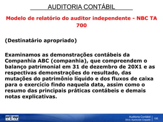 AUDITORIA CONTÁBIL
Auditoria Contábil
Silvio Aparecido Crepaldi
195
Modelo de relatório do auditor independente - NBC TA
700
(Destinatário apropriado)
Examinamos as demonstrações contábeis da
Companhia ABC (companhia), que compreendem o
balanço patrimonial em 31 de dezembro de 20X1 e as
respectivas demonstrações do resultado, das
mutações do patrimônio líquido e dos fluxos de caixa
para o exercício findo naquela data, assim como o
resumo das principais práticas contábeis e demais
notas explicativas.
 