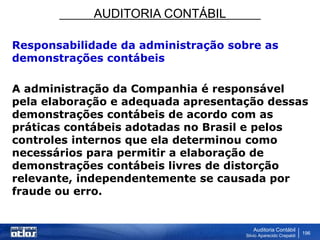 AUDITORIA CONTÁBIL
Auditoria Contábil
Silvio Aparecido Crepaldi
196
Responsabilidade da administração sobre as
demonstrações contábeis
A administração da Companhia é responsável
pela elaboração e adequada apresentação dessas
demonstrações contábeis de acordo com as
práticas contábeis adotadas no Brasil e pelos
controles internos que ela determinou como
necessários para permitir a elaboração de
demonstrações contábeis livres de distorção
relevante, independentemente se causada por
fraude ou erro.
 