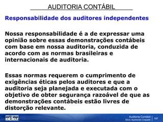 AUDITORIA CONTÁBIL
Auditoria Contábil
Silvio Aparecido Crepaldi
197
Responsabilidade dos auditores independentes
Nossa responsabilidade é a de expressar uma
opinião sobre essas demonstrações contábeis
com base em nossa auditoria, conduzida de
acordo com as normas brasileiras e
internacionais de auditoria.
Essas normas requerem o cumprimento de
exigências éticas pelos auditores e que a
auditoria seja planejada e executada com o
objetivo de obter segurança razoável de que as
demonstrações contábeis estão livres de
distorção relevante.
 