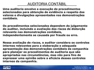 AUDITORIA CONTÁBIL
Auditoria Contábil
Silvio Aparecido Crepaldi
198
Uma auditoria envolve a execução de procedimentos
selecionados para obtenção de evidência a respeito dos
valores e divulgações apresentados nas demonstrações
contábeis.
Os procedimentos selecionados dependem do julgamento
do auditor, incluindo a avaliação dos riscos de distorção
relevante nas demonstrações contábeis,
independentemente se causada por fraude ou erro.
Nessa avaliação de riscos, o auditor considera os controles
internos relevantes para a elaboração e adequada
apresentação das demonstrações contábeis da companhia
para planejar os procedimentos de auditoria que são
apropriados nas circunstâncias, mas não para fins de
expressar uma opinião sobre a eficácia desses controles
internos da companhia.
 