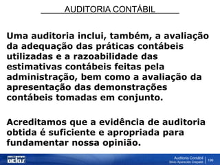 AUDITORIA CONTÁBIL
Auditoria Contábil
Silvio Aparecido Crepaldi
199
Uma auditoria inclui, também, a avaliação
da adequação das práticas contábeis
utilizadas e a razoabilidade das
estimativas contábeis feitas pela
administração, bem como a avaliação da
apresentação das demonstrações
contábeis tomadas em conjunto.
Acreditamos que a evidência de auditoria
obtida é suficiente e apropriada para
fundamentar nossa opinião.
 