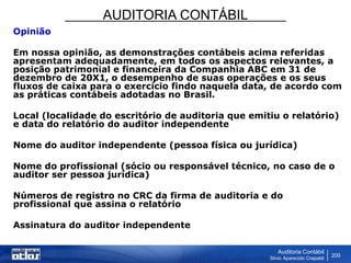 AUDITORIA CONTÁBIL
Auditoria Contábil
Silvio Aparecido Crepaldi
200
Opinião
Em nossa opinião, as demonstrações contábeis acima referidas
apresentam adequadamente, em todos os aspectos relevantes, a
posição patrimonial e financeira da Companhia ABC em 31 de
dezembro de 20X1, o desempenho de suas operações e os seus
fluxos de caixa para o exercício findo naquela data, de acordo com
as práticas contábeis adotadas no Brasil.
Local (localidade do escritório de auditoria que emitiu o relatório)
e data do relatório do auditor independente
Nome do auditor independente (pessoa física ou jurídica)
Nome do profissional (sócio ou responsável técnico, no caso de o
auditor ser pessoa jurídica)
Números de registro no CRC da firma de auditoria e do
profissional que assina o relatório
Assinatura do auditor independente
 