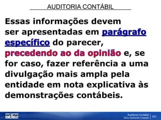 AUDITORIA CONTÁBIL
Auditoria Contábil
Silvio Aparecido Crepaldi
203
Essas informações devem
ser apresentadas em
do parecer,
e, se
for caso, fazer referência a uma
divulgação mais ampla pela
entidade em nota explicativa às
demonstrações contábeis.
 