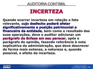 AUDITORIA CONTÁBIL
Auditoria Contábil
Silvio Aparecido Crepaldi
209
Quando ocorrer incerteza em relação a fato
relevante,
, bem como o resultado das
suas operações, deve o auditor adicionar um
, após o
parágrafo de opinião, fazendo referência à nota
explicativa da administração, que deve descrever
de forma mais extensa, a natureza e, quando
possível, o efeito da incerteza.
 