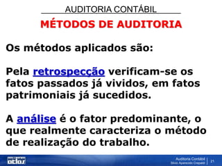 AUDITORIA CONTÁBIL
Auditoria Contábil
Silvio Aparecido Crepaldi
21
MÉTODOS DE AUDITORIA
Os métodos aplicados são:
Pela retrospecção verificam-se os
fatos passados já vividos, em fatos
patrimoniais já sucedidos.
A análise é o fator predominante, o
que realmente caracteriza o método
de realização do trabalho.
 