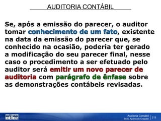 AUDITORIA CONTÁBIL
Auditoria Contábil
Silvio Aparecido Crepaldi
213
Se, após a emissão do parecer, o auditor
tomar , existente
na data da emissão do parecer que, se
conhecido na ocasião, poderia ter gerado
a modificação do seu parecer final, nesse
caso o procedimento a ser efetuado pelo
auditor será
com sobre
as demonstrações contábeis revisadas.
 