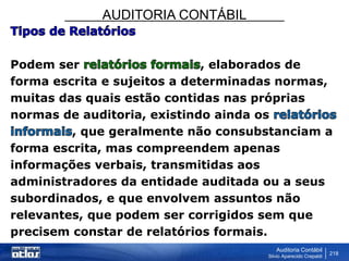 AUDITORIA CONTÁBIL
Auditoria Contábil
Silvio Aparecido Crepaldi
218
Podem ser , elaborados de
forma escrita e sujeitos a determinadas normas,
muitas das quais estão contidas nas próprias
normas de auditoria, existindo ainda os
, que geralmente não consubstanciam a
forma escrita, mas compreendem apenas
informações verbais, transmitidas aos
administradores da entidade auditada ou a seus
subordinados, e que envolvem assuntos não
relevantes, que podem ser corrigidos sem que
precisem constar de relatórios formais.
 